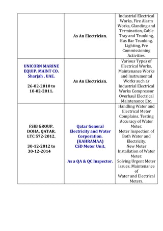 As An Electrician.
Industrial Electrical
Works, Fire Alarm
Works, Glanding and
Termination, Cable
Tray and Trunking,
Bus Bar Trunking,
Lighting, Pre
Commissioning
Activities.
UNICORN MARINE
EQUIP. MAINT CO.
Sharjah , UAE.
26‐02‐2010 to
10‐02‐2011.
As An Electrician.
Various Types of
Electrical Works,
Maintenance Works
and Instrumental
Works such as
Industrial Electrical
Works Compressor
Overhaul Electrical
Maintenance Etc.
FSIB GROUP.
DOHA, QATAR.
LTC 572‐2012.
30‐12‐2012 to
30-12-2014
Qatar General
Electricity and Water
Corporation.
(KAHRAMAA)
CSD Meter Unit.
As a QA & QC Inspector.
Handling Water and
Electrical Meter
Complains. Testing
Accuracy of Water
Meter.
Meter Inspection of
Both Water and
Electricity.
New Meter
Installation of Water
Meter.
Solving Urgent Meter
Issues. Maintenance
of
Water and Electrical
Meters.
 