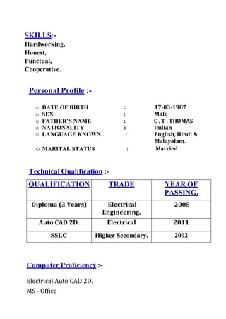 SKILLS:-
Hardworking,
Honest,
Punctual,
Cooperative.
Personal Profile :-
o DATE OF BIRTH : 17‐03‐1987
o SEX : Male
o FATHER’S NAME : C . T . THOMAS
o NATIONALITY : Indian
o LANGUAGE KNOWN : English, Hindi &
o MARITAL STATUS :
Malayalam.
Married
Technical Qualification :-
QUALIFICATION TRADE YEAR OF
PASSING.
Diploma (3 Years) Electrical
Engineering.
2005
Auto CAD 2D. Electrical 2011
SSLC Higher Secondary. 2002
Computer Proficiency :-
Electrical Auto CAD 2D.
MS - Office
 