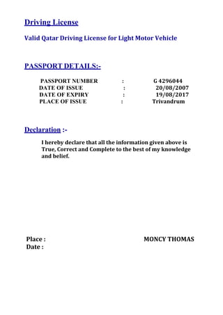 Driving License
Valid Qatar Driving License for Light Motor Vehicle
PASSPORT DETAILS:-
PASSPORT NUMBER : G 4296044
DATE OF ISSUE : 20/08/2007
DATE OF EXPIRY : 19/08/2017
PLACE OF ISSUE : Trivandrum
Declaration :-
I hereby declare that all the information given above is
True, Correct and Complete to the best of my knowledge
and belief.
Place : MONCY THOMAS
Date :
 