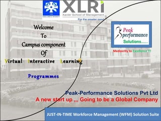 Welcome
To
Campus component
Of
Virtual Interactive Learning
Programmes
Your Co.
Logo
JUST-IN-TIME Workforce Management (WFM) Solution Suite
Peak-Performance Solutions Pvt Ltd
A new start up ,,, Going to be a Global Company
Mediocrity to Excellence !!!
 