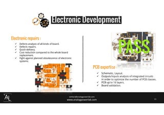 contact@analogpowerlab.com
www.analogpowerlab.com 11
Electronic Development
Electronic repairs :
Defects analysis of all kinds of board.
Defects repairs.
Quick delivery.
Cost reduction compared to the whole board
replacement.
Fight against planned obsolescence of electronic
systems.
PCB expertise :
Schematic, Layout.
Outputs/inputs analysis of integrated circuits
in order to optimize the number of PCB classes.
PCB up to 16 layers.
Board validation.
 