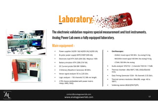 Laboratory
contact@analogpowerlab.com
www.analogpowerlab.com 12
Power supplies 2x[20V -5A] 4x[50V-2A] 2x[20V-2A].
Bi-polar power supply KEPCO BOP [50V-4A].
Electronic load KTH 2425 [35V-3A] / Maynuo 150V.
Battery simulator KTH 2306 [15V 5A].
DC Current probe 50A BW 100MHz.
3 Arbitrary Waveform Generator 80 MHz.
Vector signal analyzer DC to 2,65 GHz.
Logic analyzer – 136 channels 512 Mb rec length.
2 PXI chassis (embedded with power matrix
relays, AWG, DAQ).
Oscilloscopes :
- A54642 mixed-signal 500 MHz 2w analog/16 dig
- MSO3054 mixed-signal 500 MHz 4w analog/16 dig
- LT344L 500 MHz 4w analog
Audio analyzer SYS2722 - 2 channels THD+N<-115dB.
Thermal chamber -40to180°C 106L (550x350x550
mm).
Data Timing Generator 5334 - 96 channels 3.35 Gb/s.
Thermal camera resolution 384x288, range -40 to
300°C.
Soldering station (BGA/QFN/TQFP).
The electronic validation requires special measurement and test instruments.
Analog Power Lab owns a fully equipped laboratory.
Main equipment :
 