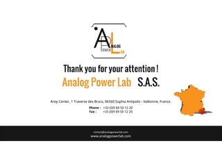 contact@analogpowerlab.com
www.analogpowerlab.com
Arep Center, 1 Traverse des Brucs, 06560 Sophia Antipolis - Valbonne, France.
Phone : +33 (0)9 84 50 12 20
Fax : +33 (0)9 89 50 12 20
Analog Power Lab S.A.S.
Thank you for your attention !
 