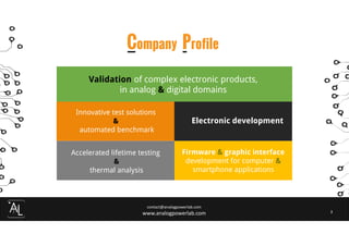 contact@analogpowerlab.com
www.analogpowerlab.com 3
Company Profile
Validation of complex electronic products,
in analog & digital domains
Innovative test solutions
&
automated benchmark
Accelerated lifetime testing
&
thermal analysis
Electronic development
Firmware & graphic interface
development for computer &
smartphone applications
 