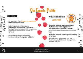 contact@analogpowerlab.com
www.analogpowerlab.com 4
Experience
- We have more than 20 years of experience
in electronic validation.
- strong experience in Wireless &
Automotive IC Validation (OEM tests -
Testing of automotive electronic components
according to specific norms such as ISO
16750-1).
- Valuable experience in Automated
Benchmark design for System validation
Our Experts Profile
We are certified
ISO 9001
Expertise in Power Management and
Audio devices are recognized by
microelectronic companies such as :
Texas Instruments, STMicroelectronics and
NXP
Activities domains covers by our company
is various:
Audio & Video, Defense, Aircraft, Space,
Automotive, Medical, Power Management,
Renewal Energies.
 