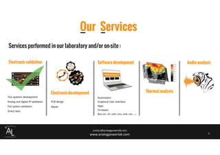 Impossible d’afficher l’image.
contact@analogpowerlab.com
www.analogpowerlab.com 5
Our Services
Electronic validation
Test systems development
Analog and digital IP validation
Full system validation
Stress tests
Electronic development
PCB design
Repair
Software development
Automation
Graphical User Interface
Apps
Firmware
Bus (I2C, SPI, UART, JTAG, GPIB, CAN ....)
Thermal analysis
Services performed in our laboratory and/or on-site :
Audio analysis
 