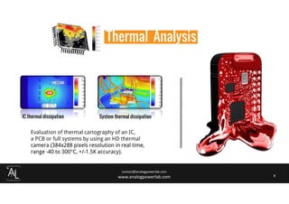 contact@analogpowerlab.com
www.analogpowerlab.com 8
Evaluation of thermal cartography of an IC,
a PCB or full systems by using an HD thermal
camera (384x288 pixels resolution in real time,
range -40 to 300°C, +/-1.5K accuracy).
IC thermal dissipation System thermal dissipation
Thermal Analysis
 