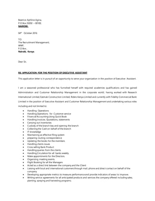 Beatrice Aphline Agina,
P.O Box 35050 – 00100,
NAIROBI.
04th
October 2016
TO:
The Recruitment Management,
WWF,
P.O Box ,
Nairobi, Kenya.
Dear Sir,
RE: APPLICATION FOR THE POSITION OF EXECUTIVE ASSISTANT
This application letter is in pursuit of an opportunity to serve your organization in the position of Executive Assistant.
I am a seasoned professional who has furnished herself with required academies qualifications and has gained
Administration and Customer Relationship Management in the corporate world; having worked with Research
International Limited, Ezemak Construction Limited, Riders Kenya Limited and currently with Fidelity Commercial Bank
Limited in the position of Executive Assistant and Customer Relationship Management and undertaking various roles
including and not limited to:
 Handling Operations
 Handling Operations for Customer service
 Financial Accounting Using Quick Book
 Handling invoices. Quotations, statements
 Carrying out inventories
 Custody of the branch key and opening the branch
 Collecting the Cash on behalf of the branch
 IT knowledge
 Maintaining as effective filing system
 preparing routing correspondence
 Updating the books for the members
 Handling clients issues
 Cross selling Bank Product
 Handling queries from the clients
 Handling Circulation for all banks weekly
 Make appointments for the Directors.
 Organizing meeting events.
 Flight Booking for all the Managers
 Acted as a direct link between the company and the Client
 Liaising with local and international customers through mail, phone and direct contact on behalf of the
company
 Developing appropriate metrics to measure performanceand provide indicators of areas to improve.
 Writing service agreements for all anticipated products and services the company offered including sales,
planting, spraying and harvesting programs.
 