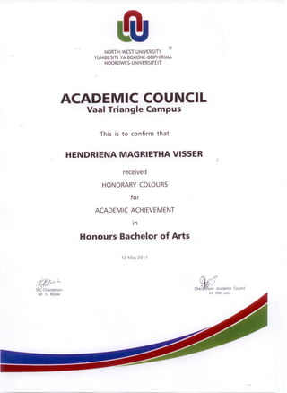 ®
NORTH-WEST UNIVERSITY
YUNIBESITI YA BOKONE-BOPHIRIMA
NOORDWES-UNIVERSITEIT
ACADEMIC COUNCIL
Vaal Triangle Campus
This is to confirm that
HENDRIENA MAGRIETHA VISSER
received
HONORARY COLOURS
for
ACADEMIC ACHIEVEMENT
Honours Bachelor of Arts
12 May 2011
~
I '(nA,. t ,
..., .1- /"'L.
S C-Chairperson
Mr TL Mpele
~,:l01
chaifl$f! Academic Council
Mr DW Lesia
 