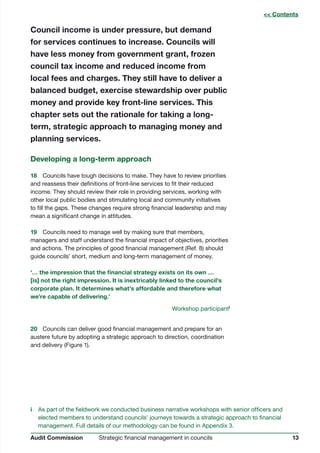 13Strategic financial management in councilsAudit Commission
Council income is under pressure, but demand
for services continues to increase. Councils will
have less money from government grant, frozen
council tax income and reduced income from
local fees and charges. They still have to deliver a
balanced budget, exercise stewardship over public
money and provide key front-line services. This
chapter sets out the rationale for taking a long-
term, strategic approach to managing money and
planning services.
Developing a long-term approach
18	 Councils have tough decisions to make. They have to review priorities
and reassess their definitions of front-line services to fit their reduced
income. They should review their role in providing services, working with
other local public bodies and stimulating local and community initiatives
to fill the gaps. These changes require strong financial leadership and may
mean a significant change in attitudes.
19	 Councils need to manage well by making sure that members,
managers and staff understand the financial impact of objectives, priorities
and actions. The principles of good financial management (Ref. 8) should
guide councils’ short, medium and long-term management of money.
‘… the impression that the financial strategy exists on its own …
[is] not the right impression. It is inextricably linked to the council’s
corporate plan. It determines what’s affordable and therefore what
we’re capable of delivering.’
Workshop participanti
20	 Councils can deliver good financial management and prepare for an
austere future by adopting a strategic approach to direction, coordination
and delivery (Figure 1).
i	 As part of the fieldwork we conducted business narrative workshops with senior officers and
elected members to understand councils’ journeys towards a strategic approach to financial
management. Full details of our methodology can be found in Appendix 3.
 Contents
 