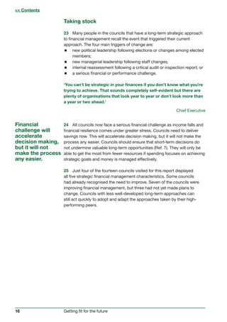 16 Getting fit for the future
Taking stock
23	 Many people in the councils that have a long-term strategic approach
to financial management recall the event that triggered their current
approach. The four main triggers of change are:
 new political leadership following elections or changes among elected
members;
 new managerial leadership following staff changes;
 internal reassessment following a critical audit or inspection report; or
 a serious financial or performance challenge.
‘You can’t be strategic in your finances if you don’t know what you’re
trying to achieve. That sounds completely self-evident but there are
plenty of organisations that look year to year or don’t look more than
a year or two ahead.’
Chief Executive
24	 All councils now face a serious financial challenge as income falls and
financial resilience comes under greater stress. Councils need to deliver
savings now. This will accelerate decision making, but it will not make the
process any easier. Councils should ensure that short-term decisions do
not undermine valuable long-term opportunities (Ref. 7). They will only be
able to get the most from fewer resources if spending focuses on achieving
strategic goals and money is managed effectively.
25	 Just four of the fourteen councils visited for this report displayed
all five strategic financial management characteristics. Some councils
had already recognised the need to improve. Seven of the councils were
improving financial management, but three had not yet made plans to
change. Councils with less well-developed long-term approaches can
still act quickly to adopt and adapt the approaches taken by their high-
performing peers.
Financial
challenge will
accelerate
decision making,
but it will not
make the process
any easier.
 Contents
 