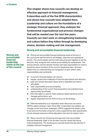 18 Making change happen
This chapter shows how councils can develop an
effective approach to financial management.
It describes each of the five SFM characteristics
and shows how councils have adopted them.
Leadership and culture are the foundations of a
strategic financial approach; they underpin the
fundamental organisational and process changes
that will be needed over the next few years.
Councils can start work on strengthening leadership
and culture before they follow through by developing
choice, decision making and risk management.
Strong and accountable financial leadership
26	 Strong and accountable financial leadership starts at the top of
the council and sets the tone for all strategic, executive and operational
activity. The council leader and the chief executive work together to set the
direction; they recognise their shared accountability for achievement. The
finance director and the elected member with lead responsibility for finance
should be active members of the council’s leadership team. Success
follows from an understanding and recognition of each other’s roles,
responsibilities and constraints.
27	 A council’s financial leaders can ensure:
 regular, constructive challenge of financial assumptions and direction;
 open and honest discussion about what is desirable and what is
affordable;
 clear responsibility and accountability;
 understanding of the current financial position and potential future
opportunities and threats;
 that information is used to make evidence-based decisions and to
manage performance; and
 regular, dedicated time for them to focus on the strategy.
28	 Effective leadership is an imperative when resources are scarce.
CIPFA’s paper Leading in Hard Times (Ref. 7) describes how leaders can
manage current and future challenges. CIPFA suggests that leaders need
to set and communicate a long-term vision supported by clear specification
of how reduced resources will be allocated in the short to medium term.
29	 Many councils are introducing stronger and more accountable
financial leadership. Eight of the fourteen councils visited had strong
financial leadership. The remaining six councils lacked this key element of
strategic financial management.
Strong and
accountable
financial
leadership
starts at the top
of the council.
 Contents
 
