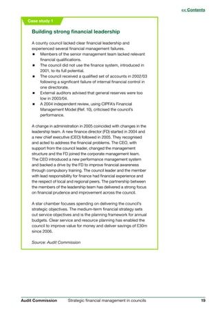19Strategic financial management in councilsAudit Commission
Case study 1
Building strong financial leadership
A county council lacked clear financial leadership and
experienced several financial management failures.
 Members of the senior management team lacked relevant
financial qualifications.
 The council did not use the finance system, introduced in
2001, to its full potential.
 The council received a qualified set of accounts in 2002/03
following a significant failure of internal financial control in
one directorate.
 External auditors advised that general reserves were too
low in 2003/04.
 A 2004 independent review, using CIPFA’s Financial
Management Model (Ref. 10), criticised the council’s
performance.
A change in administration in 2005 coincided with changes in the
leadership team. A new finance director (FD) started in 2004 and
a new chief executive (CEO) followed in 2005. They recognised
and acted to address the financial problems. The CEO, with
support from the council leader, changed the management
structure and the FD joined the corporate management team.
The CEO introduced a new performance management system
and backed a drive by the FD to improve financial awareness
through compulsory training. The council leader and the member
with lead responsibility for finance had financial experience and
the respect of local and regional peers. The partnership between
the members of the leadership team has delivered a strong focus
on financial prudence and improvement across the council.
A star chamber focuses spending on delivering the council’s
strategic objectives. The medium-term financial strategy sets
out service objectives and is the planning framework for annual
budgets. Clear service and resource planning has enabled the
council to improve value for money and deliver savings of £30m
since 2006.
Source: Audit Commission
 Contents
 