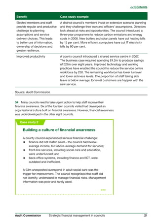 21Strategic financial management in councilsAudit Commission
Benefit Case study example
Elected members and staff A district council’s members insist on extensive scenario planning
provide regular and productive and they challenge their own and officers’ assumptions. Directors
challenge to planning look ahead at risks and opportunities. The council introduced a
assumptions and service three-year programme to reduce carbon emissions and energy
delivery choices. This leads costs in 2008. New boilers and solar panels have cut heating bills
to better use of information, by 15 per cent. More efficient computers have cut IT electricity
ownership of decisions and bills by 90 per cent.
greater resilience.
Improved productivity A county council introduced a shared service centre in 2007.
The business case required spending £4.2m to produce savings
of £27m over eight years. Improved technology and working
practices have enabled the council to reduce the service centre
workforce by 250. The remaining workforce has lower turnover
and lower sickness levels. The proportion of staff taking sick
leave is below average. External customers are happier with the
new service.
Source: Audit Commission
34	 Many councils need to take urgent action to help staff improve their
financial awareness. Six of the fourteen councils visited had developed an
organisational culture built on financial awareness. However, financial awareness
was underdeveloped in the other eight councils.
Building a culture of financial awareness
A county council experienced serious financial challenge:
 finance did not match need – the council had below-
average income, but above-average demand for services;
 front-line services, including social care and education,
were underfunded; and
 back-office systems, including finance and ICT, were
outdated and inefficient.
A £3m unexpected overspend in adult social care was the
trigger for improvement. The council recognised that staff did
not identify, understand or manage financial risks. Management
information was poor and rarely used.

Case study 2
 Contents
 