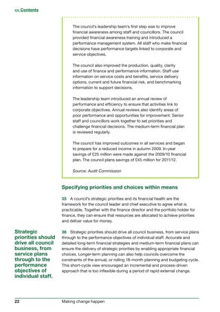 22 Making change happen
The council’s leadership team’s first step was to improve
financial awareness among staff and councillors. The council
provided financial awareness training and introduced a
performance management system. All staff who make financial
decisions have performance targets linked to corporate and
service objectives.
The council also improved the production, quality, clarity
and use of finance and performance information. Staff use
information on service costs and benefits, service delivery
options, current and future financial risk, and benchmarking
information to support decisions.
The leadership team introduced an annual review of
performance and efficiency to ensure that activities link to
corporate objectives. Annual reviews also identify areas of
poor performance and opportunities for improvement. Senior
staff and councillors work together to set priorities and
challenge financial decisions. The medium-term financial plan
is reviewed regularly.
The council has improved outcomes in all services and began
to prepare for a reduced income in autumn 2009. In-year
savings of £25 million were made against the 2009/10 financial
plan. The council plans savings of £45 million for 2011/12.
Source: Audit Commission
Specifying priorities and choices within means
35	 A council’s strategic priorities and its financial health are the
framework for the council leader and chief executive to agree what is
practicable. Together with the finance director and the portfolio holder for
finance, they can ensure that resources are allocated to achieve priorities
and deliver value for money.
36	 Strategic priorities should drive all council business, from service plans
through to the performance objectives of individual staff. Accurate and
detailed long-term financial strategies and medium-term financial plans can
ensure the delivery of strategic priorities by enabling appropriate financial
choices. Longer-term planning can also help councils overcome the
constraints of the annual, or rolling 18-month planning and budgeting cycle.
This short-cycle view encouraged an incremental and process-driven
approach that is too inflexible during a period of rapid external change.
Strategic
priorities should
drive all council
business, from
service plans
through to the
performance
objectives of
individual staff.
 Contents
 