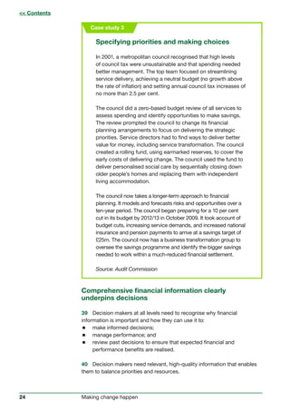 24 Making change happen
Case study 3
Specifying priorities and making choices
In 2001, a metropolitan council recognised that high levels
of council tax were unsustainable and that spending needed
better management. The top team focused on streamlining
service delivery, achieving a neutral budget (no growth above
the rate of inflation) and setting annual council tax increases of
no more than 2.5 per cent.
The council did a zero-based budget review of all services to
assess spending and identify opportunities to make savings.
The review prompted the council to change its financial
planning arrangements to focus on delivering the strategic
priorities. Service directors had to find ways to deliver better
value for money, including service transformation. The council
created a rolling fund, using earmarked reserves, to cover the
early costs of delivering change. The council used the fund to
deliver personalised social care by sequentially closing down
older people’s homes and replacing them with independent
living accommodation.
The council now takes a longer-term approach to financial
planning. It models and forecasts risks and opportunities over a
ten-year period. The council began preparing for a 10 per cent
cut in its budget by 2012/13 in October 2009. It took account of
budget cuts, increasing service demands, and increased national
insurance and pension payments to arrive at a savings target of
£25m. The council now has a business transformation group to
oversee the savings programme and identify the bigger savings
needed to work within a much-reduced financial settlement.
Source: Audit Commission
 Contents
Comprehensive financial information clearly
underpins decisions
39	 Decision makers at all levels need to recognise why financial
information is important and how they can use it to:
 make informed decisions;
 manage performance; and
 review past decisions to ensure that expected financial and
performance benefits are realised.
40	 Decision makers need relevant, high-quality information that enables
them to balance priorities and resources.
 