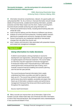 25Strategic financial management in councilsAudit Commission
‘Successful strategies … are the end product of a structured and
disciplined decision-making process.’
CIMA, Maximising Shareholder Value:
Achieving Clarity in Decision-Making, 2004.
41 Information should be comprehensive, relevant, of a good quality and
well presented (Ref. 12). As a minimum, financial information should include
details of financial trends, suitable benchmarking information, possible
scenarios and their likely impact over the short, medium and long term.
Councils should consider producing and using information on:
 financial and performance trends, including benchmarking data and
whole-life costs;
 costs of service delivery and the influence of different cost drivers;
 analysis of current and future pressures, including realistic scenario
planning for possible socio-economic changes and their impact;
 horizon scanning for any unexpected national (or international)
changes that may affect the council; and
 short, medium and long-term risks associated with presented choices
and costed risk management strategies.
Case study 4
Using information to make decisions
A district council places a strong emphasis on economic
development and regeneration, delivered through a programme
of capital projects and financial investment. The council takes
an informed, long-term approach to financial management.
It introduced medium-term financial planning in 2002 before
central government introduced three-year funding, and it
routinely conducts financial modelling and scenario planning
over five and ten-year periods.
The council produces financial information that is easily
understood and trains councillors and staff to make the
best use of it. The council has worked to make financial and
performance documents readable, accessible and jargon-free.
Good use of information underpins a policy and performance
management framework that drives and informs performance
throughout the organisation.
Source: Audit Commission
 Contents
42	 Many councils can improve their use of information. Eight of the
fourteen councils visited made clear use of financial and other information
to inform their financial decisions. But arrangements were underdeveloped
in two councils and absent in four.
 