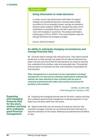 26 Making change happen
Case study 5
Using information to make decisions
A unitary council uses performance information to support
strategic and operational decisions. Scenario plans enable
councillors to try out possible choices, savings and decisions.
Scenario plans created in 2009/10, included discussion of the
implications of a possible 30 per cent fall in grant and 2 and
4 per cent increases in council tax. The analysis estimated a
funding gap of £14m in 2010/11. The council started to plan for
savings well before the emergency budget.
Source: Audit Commission
An ability to anticipate changing circumstances and
manage financial risks
43	 Councils need to manage with reduced income. They need to decide
quickly how to make savings; but speed will not make the decisions any
easier. Councils can ensure that the right decisions are made by ensuring
they understand their priorities, costs and associated risks. The potential
financial impact of corporate and other risks should be incorporated into
financial plans.
‘Risk management is a central part of any organisation’s strategic
management. It is the process whereby organisations methodically
address the risks attached to their activities with the goal of
achieving sustained benefit within each activity and across the
portfolio of all activities.’
AIRMIC, ALARM, IRM,
A Risk Management Standard, 2002.
Expecting
and managing
financial risks
for the short,
medium and long
term underpins
good financial
management.
 Contents
44	 Expecting and managing financial risks for the short, medium and long
term underpins good financial management. A planned approach is more
likely to be risk aware rather than risk averse.
45	 Opportunities that carry risk should not simply be ruled out: they
should be managed. Councils can use financial and other information to
base their decisions on the impact, likelihood and potential financial effects
of risks.
 