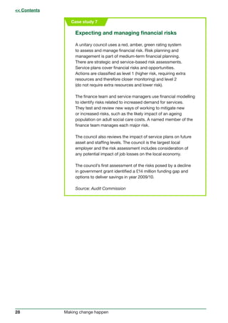 28 Making change happen
Case study 7
Expecting and managing financial risks
A unitary council uses a red, amber, green rating system
to assess and manage financial risk. Risk planning and
management is part of medium-term financial planning.
There are strategic and service-based risk assessments.
Service plans cover financial risks and opportunities.
Actions are classified as level 1 (higher risk, requiring extra
resources and therefore closer monitoring) and level 2
(do not require extra resources and lower risk).
The finance team and service managers use financial modelling
to identify risks related to increased demand for services.
They test and review new ways of working to mitigate new
or increased risks, such as the likely impact of an ageing
population on adult social care costs. A named member of the
finance team manages each major risk.
The council also reviews the impact of service plans on future
asset and staffing levels. The council is the largest local
employer and the risk assessment includes consideration of
any potential impact of job losses on the local economy.
The council’s first assessment of the risks posed by a decline
in government grant identified a £14 million funding gap and
options to deliver savings in year 2009/10.
Source: Audit Commission
 Contents
 