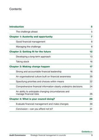 3Strategic financial management in councilsAudit Commission
Contents
Introduction	 5
	 The challenge ahead	 5
Chapter 1: Austerity and opportunity	 7
	 Good financial management	 8
	 Managing the challenge	 8
Chapter 2: Getting fit for the future	 12
	 Developing a long-term approach 	 13
	 Taking stock		 16
Chapter 3: Making change happen	 17
	 Strong and accountable financial leadership 	 18
	 An organisational culture built on financial awareness	 20
	 Specifying priorities and choices within means	 22
	 Comprehensive financial information clearly underpins decisions	 24
	 An ability to anticipate changing circumstances and
	 manage financial risks	 26
Chapter 4: What is your council doing?	 29
	 Evaluate financial management and make changes	 30
	 Conclusion – can you afford not to?	 31
Contents >>
 