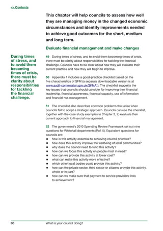 30 What is your council doing?
This chapter will help councils to assess how well
they are managing money in the changed economic
circumstances and identify improvements needed
to achieve good outcomes for the short, medium
and long term.
Evaluate financial management and make changes
49	 During times of stress, and to avoid them becoming times of crisis,
there must be clarity about responsibilities for tackling the financial
challenge. Councils have to be clear about how they will evaluate their
current practice and how they will begin to improve.
50	 Appendix 1 includes a good-practice checklist based on the
five characteristics of SFM (a separate downloadable version is at
www.audit-commission.gov.uk/SFMA1). The checklist suggests the
key issues that councils should consider for improving their financial
leadership, financial awareness, financial capacity, use of information
and financial risk management.
51	 The checklist also describes common problems that arise when
councils fail to adopt a strategic approach. Councils can use the checklist,
together with the case study examples in Chapter 3, to evaluate their
current approach to financial management.
52	 The government’s 2010 Spending Review Framework set out nine
questions for Whitehall departments (Ref. 5). Equivalent questions for
councils are:
 how is this activity essential to achieving council priorities?
 how does this activity improve the wellbeing of local communities?
 why does the council need to fund this activity?
 how can we focus this activity on people most in need?
 how can we provide this activity at lower cost?
 what can make this activity more effective?
 which other local bodies could provide this activity?
 how can the private sector, third sector or citizens provide this activity,
whole or in part?
 how can we make sure that payment to service providers links
to achievement?
During times
of stress, and
to avoid them
becoming
times of crisis,
there must be
clarity about
responsibilities
for tackling
the financial
challenge.
 Contents
 