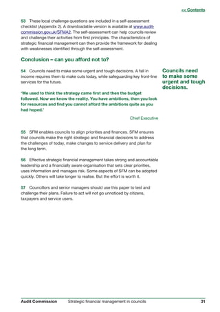 31Strategic financial management in councilsAudit Commission
53	 These local challenge questions are included in a self-assessment
checklist (Appendix 2). A downloadable version is available at www.audit-
commission.gov.uk/SFMA2. The self-assessment can help councils review
and challenge their activities from first principles. The characteristics of
strategic financial management can then provide the framework for dealing
with weaknesses identified through the self-assessment.
Conclusion – can you afford not to?
54	 Councils need to make some urgent and tough decisions. A fall in
income requires them to make cuts today, while safeguarding key front-line
services for the future.
‘We used to think the strategy came first and then the budget
followed. Now we know the reality. You have ambitions, then you look
for resources and find you cannot afford the ambitions quite as you
had hoped.’
Chief Executive
55	 SFM enables councils to align priorities and finances. SFM ensures
that councils make the right strategic and financial decisions to address
the challenges of today, make changes to service delivery and plan for
the long term.
56	 Effective strategic financial management takes strong and accountable
leadership and a financially aware organisation that sets clear priorities,
uses information and manages risk. Some aspects of SFM can be adopted
quickly. Others will take longer to realise. But the effort is worth it.
57	 Councillors and senior managers should use this paper to test and
challenge their plans. Failure to act will not go unnoticed by citizens,
taxpayers and service users.
Councils need
to make some
urgent and tough
decisions.
 Contents
 