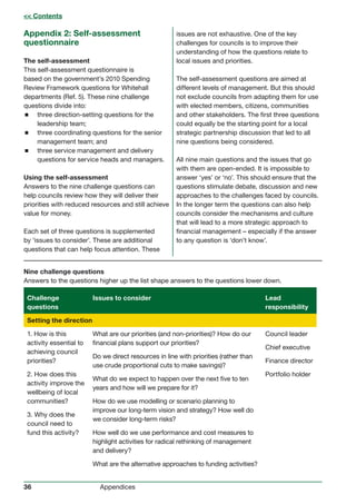 36 Appendices
Appendix 2: Self-assessment
questionnaire
The self-assessment
This self-assessment questionnaire is
based on the government’s 2010 Spending
Review Framework questions for Whitehall
departments (Ref. 5). These nine challenge
questions divide into:
 three direction-setting questions for the
leadership team;
 three coordinating questions for the senior
management team; and
 three service management and delivery
questions for service heads and managers.
Using the self-assessment
Answers to the nine challenge questions can
help councils review how they will deliver their
priorities with reduced resources and still achieve
value for money.
Each set of three questions is supplemented
by ‘issues to consider’. These are additional
questions that can help focus attention. These
issues are not exhaustive. One of the key
challenges for councils is to improve their
understanding of how the questions relate to
local issues and priorities.
The self-assessment questions are aimed at
different levels of management. But this should
not exclude councils from adapting them for use
with elected members, citizens, communities
and other stakeholders. The first three questions
could equally be the starting point for a local
strategic partnership discussion that led to all
nine questions being considered.
All nine main questions and the issues that go
with them are open-ended. It is impossible to
answer ‘yes’ or ‘no’. This should ensure that the
questions stimulate debate, discussion and new
approaches to the challenges faced by councils.
In the longer term the questions can also help
councils consider the mechanisms and culture
that will lead to a more strategic approach to
financial management – especially if the answer
to any question is ‘don’t know’.
Nine challenge questions
Answers to the questions higher up the list shape answers to the questions lower down.
Challenge
questions
Issues to consider Lead
responsibility
Setting the direction
1. How is this
activity essential to
achieving council
priorities?
2. How does this
activity improve the
wellbeing of local
communities?
3. Why does the
council need to
fund this activity?
What are our priorities (and non-priorities)? How do our
financial plans support our priorities?
Do we direct resources in line with priorities (rather than
use crude proportional cuts to make savings)?
What do we expect to happen over the next five to ten
years and how will we prepare for it?
How do we use modelling or scenario planning to
improve our long-term vision and strategy? How well do
we consider long-term risks?
How well do we use performance and cost measures to
highlight activities for radical rethinking of management
and delivery?
What are the alternative approaches to funding activities?
Council leader
Chief executive
Finance director
Portfolio holder
 Contents
 