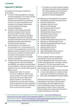 38 Appendices
Appendix 3: Method
The research for this paper included four
work strands.
 A review of existing guidance on strategic
financial management. The review included
guidance from central government,
professional associations and academic
sources. The review provided the core
concepts for this paper’s identification
of the key features of strategic
financial management.
 Analysis of Use of Resources (UoR)
data and local government financial
time series data.i Councils’ reserves,
debts, income and spending, alongside
demographic and economic pressures,
have been examined to test how far financial
strategies and plans have influenced
financial and other decisions.
 An examination of 42 medium-term
financial plans from a cross-section of 34
councils. This assessed how councils have
approached financial planning over the last
five years and included councils identified
by auditors as being good, improving
or poor in their approaches to strategic
financial management.
 Fieldwork with councils selected from their
‘managing finance’ UoR score (2007/08
and 2008/09), and auditors’ and CAA leads’
recommendations. The Audit Commission is
grateful for the time and information given by
these councils.
–Researchers visited 14 councils
(a mixture of single tier, district, and
county councils). The visits included
interviews with senior officers and
elected members. The interviews
explored how councils make strategic
financial decisions and their preparations
for the medium to long-term challenges
of the current economic situation.
–In a further four councils, business narrative
workshops were held to discuss leadership
and culture questions and to track those
councils’ journeys towards a strategic
approach to financial management.
The following councils helped with the research.
 Basingstoke and Deane Borough Council
 Borough of Broxbourne
 Hambleton District Council
 Merton London Borough
 North Kesteven District Council
 Nottingham City Council
 Nottinghamshire County Council
 Oxfordshire County Council
 Peterborough City Council
 Ryedale District Council
 St Helens Metropolitan Borough Council
 Stockton-on-Tees Borough Council
 Tameside Metropolitan Borough Council
 Warwick District Council
 Waverley District Council
 West Berkshire Council
 Wigan Metropolitan District Council
 Worcestershire County Council
The five strategic financial management
characteristics derive from World Class
Financial Management (Ref. 8) and the review
of other existing guidance on strategic financial
management. The five characteristics were
tested through the interviews with senior officers
and members and through:
 an analysis of council documents and plans;
 a cross-check against our analysis of local
government financial time series data; and
 peer review and challenge from senior auditors.
Agnieszka Scott project managed this study,
supported by Faye Joshua, Paul Honeyben,
Laura Holloway, Sumithra Rabindrakumar
and Tony Whitehead. Karen Price provided
administrative support. Sarah Furlong and
Michael Hughes were respectively the head of
studies and director for this study.
i Income data from CLG Local government finance statistics: www.communities.gov.uk/
publications/corporate/statistics/financialstatistics192009 and spending data from revenue and
capital outturn returns: www.communities.gov.uk/documents/statistics/pdf/1401553.pdf; and
www.communities.gov.uk/documents/statistics/pdf/13685721.pdf
 Contents
 