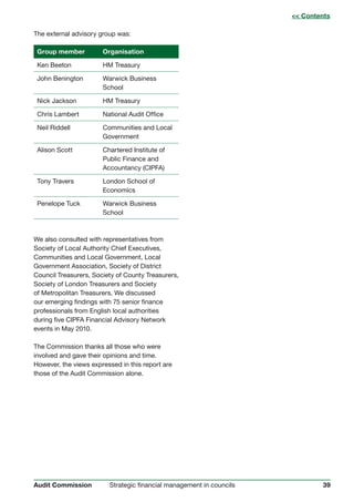 39Strategic financial management in councilsAudit Commission
The external advisory group was:
Group member Organisation
Ken Beeton HM Treasury
John Benington Warwick Business
School
Nick Jackson HM Treasury
Chris Lambert National Audit Office
Neil Riddell Communities and Local
Government
Alison Scott Chartered Institute of
Public Finance and
Accountancy (CIPFA)
Tony Travers London School of
Economics
Penelope Tuck Warwick Business
School
We also consulted with representatives from
Society of Local Authority Chief Executives,
Communities and Local Government, Local
Government Association, Society of District
Council Treasurers, Society of County Treasurers,
Society of London Treasurers and Society
of Metropolitan Treasurers. We discussed
our emerging findings with 75 senior finance
professionals from English local authorities
during five CIPFA Financial Advisory Network
events in May 2010.
The Commission thanks all those who were
involved and gave their opinions and time.
However, the views expressed in this report are
those of the Audit Commission alone.
 Contents
 