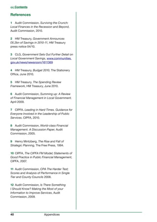40 Appendices
References
1 Audit Commission, Surviving the Crunch:
Local Finances in the Recession and Beyond,
Audit Commission, 2010.
2 HM Treasury, Government Announces
£6.2bn of Savings in 2010-11, HM Treasury
press notice 04/10.
3 CLG, Government Sets Out Further Detail on
Local Government Savings, www.communities.
gov.uk/news/newsroom/1611369
4 HM Treasury, Budget 2010, The Stationery
Office, June 2010.
5 HM Treasury, The Spending Review
Framework, HM Treasury, June 2010.
6 Audit Commission, Summing up: A Review
of Financial Management in Local Government.
April 2009.
7 CIPFA. Leading in Hard Times. Guidance for
Everyone Involved in the Leadership of Public
Services. CIPFA, 2010.
8 Audit Commission, World-class Financial
Management. A Discussion Paper, Audit
Commission, 2005.
9 Henry Mintzberg, The Rise and Fall of
Strategic Planning, The Free Press, 1994.
10 CIPFA, The CIPFA FM Model; Statements of
Good Practice in Public Financial Management,
CIPFA, 2007.
11 Audit Commission, CPA The Harder Test;
Scores and Analysis of Performance in Single
Tier and County Councils 2008.
12 Audit Commission, Is There Something
I Should Know? Making the Most of your
Information to Improve Services, Audit
Commission, 2009.
 Contents Contents
40 Appendices
 