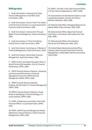 41Strategic financial management in councilsAudit Commission
Bibliography
1 Audit Commission, Achieving First Class
Financial Management in the NHS, Audit
Commission, 2004.
2 Audit Commission, Crunch Time? The Impact
of the Economic Downturn on Local Government
Finances, Audit Commission, 2008.
3 Audit Commission, Improvement Through
Better Financial Management, Audit Commission,
2004.
4 Audit Commission, Is There Something I
Should Know?, Audit Commission, 2009.
5 Audit Commission, Summing up: A Review of
Financial Management, Audit Commission, 2009.
6 Audit Commission, World Class Financial
Management, Audit Commission, 2005.
7 CIPFA Further and Higher Education Panel, A
Good Practice Self-evaluation Tool for Financial
Governance, CIPFA, 2009.
8 CIPFA Financial Advisory Network, Assessing
and Improving Performance in Financial
Management Using the CIPFA Financial
Management Model, CIPFA, 2005.
9 CIPFA Financial Advisory Network,
Enabling Transformation in Financial Management,
CIPFA, 2005.
10 CIPFA Financial Advisory Network, Rough
Guide to Developing a Financial Strategy in a
Local Authority, CIPFA, 2005.
11 CIPFA, A Statement on the Role of the Chief
Financial Officer in Local Government, CIPFA,
2010.
12 CIPFA, CIPFA Financial Management Model:
Statements of Good Practice in Public Financial
Management, CIPFA, 2007.
13 CIPFA, The Role of the Chief Financial Officer
in Public Service Organisations, CIPFA, 2009.
14 Improvement and Development Agency Local
Leadership Academy, Scrutiny of Finance –
Member Workbook, IDeA, 2008.
15 National Audit Office, Managing Resources to
Deliver Better Public Services, NAO, 2003.
16 National Audit Office, Reporting Financial
Information to the Board: Self-assessment Tool,
NAO, 2008.
17 National Audit Office, Short Guide to
Structured Cost Reduction, NAO, 2010.
18 United States General Accounting Office,
Creating Value through World-Class Financial
Management, United States General Accounting
Office 2000.
 C Coonntteennttss
 