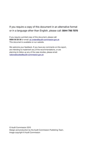 If you require a copy of this document in an alternative format
or in a language other than English, please call: 0844 798 7070
If you require a printed copy of this document, please call:
0800 50 20 30 or email: ac-orders@audit-commission.gov.uk
This document is available on our website.
We welcome your feedback. If you have any comments on this report,
are intending to implement any of the recommendations, or are
planning to follow up any of the case studies, please email:
nationalstudies@audit-commission.gov.uk
© Audit Commission 2010
Design and production by the Audit Commission Publishing Team.
Image copyright © Audit Commission
 