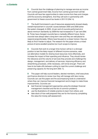 6 Introduction
6 Councils face the challenge of planning to manage services as income
from central government falls. Income from central government will fall.
Councils will have few opportunities to raise income from fees and charges
until the economy strengthens. And they will work in partnership with
government to freeze council tax levels in 2011/12 (Ref. 4).
7 The Audit Commission’s use of resources assessments showed steady
overall improvement in councils’ scores between 2005 and 2008 (when
the system changed). In 2005, 44 per cent of councils performed at or
above minimum standards; by 2008 this had increased to 77 per cent (Ref.
6). Times have changed: councils face a markedly different future. Some
councils have always taken a long-term view and they are well placed to
respond proportionately. Others have focused on a closer horizon: they are
likely to find it harder to adjust. The research for this paper shows a mixed
picture of some excellent practice but much scope to improve.
8 Councils that work to a longer time horizon will be in a stronger
position to test the likely impact of different income scenarios, seek
out alternative models for sharing local resources more effectively, and
increase the impact of their spending and influence. They should review
the relevance and the volume of services they provide and challenge the
design, management, and delivery of services. Improving efficiency and
streamlining processes, while necessary, will not be enough. There will
have to be trade-offs between cutting to meet the current challenge and
preserving capacity for the long term (Ref. 7).
9 This paper will help council leaders, elected members, chief executives
and finance directors to review how they will manage with less money.
Councils can use this paper and the accompanying tools to understand
where they can improve financial management and to begin to make those
improvements. Councils can:
 test financial management approaches using the strategic financial
management checklist and the list of common problems;
 use the illustrations of notable practice to learn from others; and
 take stock of how well prepared they are for the future by completing
the value-for-money self-assessment.
 Contents
 