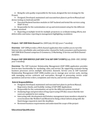  Being the sole quality responsible for the team, designed the test strategy for the
Project.
 Designed, Developed, maintained and executed test plans to perform Manual and
device testing on Android and IOS
 Executed Backend function modules in SAP backend and tested the services using
SOAP UI tool
 Responsible for the customization set up and environment setup for the different
systems involved
 Reporting at multiple levels for multiple projects to co-ordinate testing efforts, test
deliverables and status reporting to management highlighting escalations
Project: SAP CRM Web Channel Dec 2009-July 2011(2 years 7 months)
Overview: SAP CRM provides a Web channel application that enables you to turn the
Internet into a profitable sales and interactive channel for both consumers and businesses.
SAP CRM Web Channel comprises E-Commerce, E-Marketing, E-Service and Web Channel
Analytics.
Project: SAP CRM SERVICE (SAP CRM 7.0 & SAP CRM 7.0 EHP1) July 2008 –DEC 2009(1
year 5 months)
Overview: The SAP Customer Relationship Management (SAP CRM) application provides
best-in-class functionality for marketing, sales, and service. By supporting customer-facing
business processes across multiple interaction channels. Service area in SAP Customer
Relationship Management (SAP CRM) enables you to manage your service cycle, starting
with managing service contracts and warranties, through to processing service order
quotations and service orders, complaints and returns, and service confirmations.
Role & Responsibilities:
 Designed, Developed, maintained and executed test plans to perform Manual,
Regression, Smoke, and Usability testing of SAP CRM Applications
 Responsible for the customization set up for the different systems involved
 Analyzing bugs and generation of bug report using GTP.Also ensure that the test
cases are updated in test catalog
 Interacting with development and Solution management team members situated in
cross locations like Walldorf and Montreal in fixing critical defects along with the
fixed change requests to meet the deadlines
 Reviewed business requirements and understand the scope of the project
Educational Qualification
 