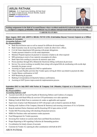 Seeking assignments in the field of Account/Finance where excellent analytical & technical skills can be utilized
to improve company profitability with efficient way & enhance interpersonal skill to help team building.
CAREER FEATURES
Since August, 2015 with ADITYA BILRA NUVO LTD. (Unit-Indian Rayon) Veraval, Gujarat as a Officer
(Finance & Accounts)
Accounting Software- SAP
Key Responsibilities:
• Bank Reconciliation auto as well as manual for different divisional banks
• Bank Guarantee issue & receiving related to vendors & others Govt. offices.
• Civil & Estate departments bills passing with proper delegations.
• Vendor payment related to civil & estate department.
• Maintain Prepaid expenses & payment to insurance of plant as & when required
• MIS pertaining to stock of raw material consumption & others.
• Bank Open Item sending to concerns & minimize open item.
• Power purchase through IEX, Bilateral & Electricity billing verification & provision
• Service Tax cenvat working on monthly basis along with original bills & coordinating with excide dept
internally for proper cenvat.
• Assisting in Capex procedure & CWIP to capitalization
• Other Account Payable activities like Vendor query solving & follow up related to payment & other.
• Vendor Master confirmation in SAP
• SOP Monitoring & payment.
• Banking Correspondence & Quarterly balance confirmation.
• Assisting in SAP System improvement & implementation process.
September-2013 to July-2015 with Forbes & Company Ltd. (Mundra, Gujarat) as a Executive (Finance &
Accounts)
Key Responsibilities:
Accounting Software- SAP
• Account receivable & Account Payable & Monitoring Debtors and Creditors of company
• Coordination with Head Office & overview CFS performance over sales operation
• Making Credit & Debit Note to customers & vendor as applicable and required
• Supervision of petty Cash Maintained on SAP with proper cash on hand in operation & Bank
• Dealing with Auditors of the Company (Internal & Statutory) and ensuring correctness of A/c in Systems
• Keep & maintain Parties Statement and Do Knocking Off of open entries in SAP
• Vendor Bill Processing along with checking till payment process.
• MIRO for Purchase order and maintain vendor payments
• Fund Management for Vendor payments
• Invoicing flow lookout on systems daily basis and Bank Reconciliation
• Proper Reporting to HO regarding Collection & Outstanding position
• Co-ordination for timely closure of accounts
• Customer & Vendor A/c opening & other coordination with both & KYC
ARUN PATHAK
ARUN PATHAK
Address: A-11 Supervisory Building, 80 Feet Road
Nr. Rayon cricket Ground, Veraval-362266, Gujarat
Contact: M-09925034290
Email: meap88@gmail.com
 