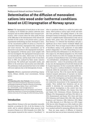 DOI 10.1515/hf-2012-0182      Holzforschung 2013; 67(5): 559–565
Reddysuresh Kolavali and Hans Theliander*
Determination of the diffusion of monovalent
cations into wood under isothermal conditions
based on LiCl impregnation of Norway spruce
Abstract: The impregnation of wood pieces in the course
of pulping can be divided into primary (advective mass
transport) and secondary (diffusive mass transport) pen-
etration. Little is known about the latter partly because
of the difficulties in the determination of the relevant dif-
fusivities for this system. In the present article, a precise
experimental methodology has been developed to meas-
ure the concentration profiles of cations as a function of
wood piece dimensions, impregnation time, temperature,
and wood structure. The cation concentration can be
measured at any position in the impregnated wood piece.
The impregnation of Norway spruce wood samples with
LiCl was investigated. The impregnated wood pieces were
cut mechanically into cubes, which were cut in slices by
means of a microtome, and the eluate of the 0.4-mm-thick
slices in HNO3
was analyzed by flame atomic emission
spectroscopy. The method gave reasonable results, and
defects in the wood piece (microcracks) were detectable.
The preliminary results presented here have to be verified
with more replicates due to the heterogeneity of wood.
Keywords: diffusion, experimental methodology, impreg-
nation, lithium chloride, local concentration, Norway
spruce
*Corresponding author: Hans Theliander, Division of Forest
Products and Chemical Engineering, Department of Chemical
and Biological Engineering, Chalmers University of Technology,
SE-41296 Gothenburg, Sweden, Phone: +46317722992,
Fax: +46317722995, e-mail: hanst@chalmers.se
Reddysuresh Kolavali: Division of Forest Products and Chemical
Engineering, Department of Chemical and Biological Engineering,
Chalmers University of Technology, SE-41296 Gothenburg, Sweden
Introduction
Lignocellulosic biomass is the most abundant renewable
material, accounting for 50% of all the biomass in the
world, and its rational utilization helps preserve fossil
resources (Classen et al. 1999; Fernando et al. 2006). The
most popular keyword in this context is “biorefinery”. It
refers to petroleum refinery as a model for perfect utili-
zation, which produces various types of fuels and mate-
rials from petroleum. The pulping industry is the most
developed chemical technology of wood, and biorefinery
intends to establish further improvements in this area to
produce fuels, power, heat, and value-added chemicals
from biomass. It is believed that biorefinery will play a
significant role in forest clusters worldwide (Näyhä and
Pesonen 2012). There are huge research efforts in the field
of biorefinery aiming at the production of value-added
products (Ragauskas et al. 2006; Dautzenberg et al. 2011;
Gütsch and Sixta 2011; Hörhammer et al. 2011; Kirsch et al.
2011; López et al. 2011; Martin-Sampedro et al. 2011; Schütt
et al. 2011; Testova et al. 2011). For example, the extraction
of a portion of hemicelluloses from wood before pulping
– by acid hydrolysis, autohydrolysis, steam explosion, or
alkali extraction – seems to be promising in this context.
In any case, the impregnation of wood with chemicals will
be of great importance for the economically viable biore-
finery. The goal is a uniform distribution of moisture and
chemicals within the wood pieces at the very beginning
of the main reaction. This is the reason why the complex
chemical transport phenomena of reactants via lumina
and voids to the solid matrix must be understood better.
Most of the investigations are based on either average
flux measurement of the diffusing substance or electri-
cal conductivity measurement of the impregnated wood
samples. These methods have limitations and are not
suitable to determine the concentration profiles. The
most relevant investigations in this context have been
identified (Cady and Williams 1935; Stamm 1946; Burr
and Stamm 1947; Christensen 1951a,b; Christensen and
Williams 1951; Narayanamurti and Ratra 1951; Behr et al.
1953; Narayanamurti and Kumar 1953; Stone and Green
1959; Fukuyama and Urakami 1980, 1982, 1986; Siau 1984;
Bengtsson and Simonson 1988; Robertsen 1993; Meijer
et al. 1996; Sharareh et al. 1996; Kazi et al. 1997; Cooper
1998; Ra et al. 2001; Törnqvist et al. 2001; Gindl et al. 2002;
Tsuchikawa and Siesler 2003; Jacobson et al. 2006). There
is no standard method for measuring diffusion into wood.
There are many aspects of diffusion of chemicals
into wood that have not yet been extensively studied. For
Brought to you by | Chalmers University of Technology
Authenticated | 129.16.102.80
Download Date | 10/1/13 10:20 AM
 