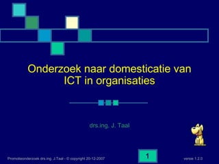 versie 1.2.0Promotieonderzoek drs.ing. J.Taal - © copyright 20-12-2007 1
Onderzoek naar domesticatie van
ICT in organisaties
drs.ing. J. Taal
 