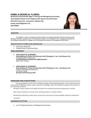PAMELA DENISE B. FLORES
BS Business Administration Major in Financial and Management Accounting,
Technological Institute of the Philippines (TIP), Quezon City 2012-Present
#434 Shoe Avenue Ext., Concepcion I, Marikina City
pamela_denise02@yahoo.com
09161209087
To establish a career in business education where I can demonstrate the learning outcomes of the
Business Education program of the Technological Institute of the Philippines (TIP), a program accredited by
the Philippine Association of Colleges and Universities Commission on Accreditation (PACUCOA).
• Case study: Skoda Auto
• Feasbility Study: Pinacool-ada Soap
• AXEIA GROUP OF COMPANIES
Axeia Building B. Phoenix Sun Business Park E Rodriguez Jr. Ave., Libis Quezon City
Credit Management Department
Credit Management Department (CMD) Assistant
March 2016 - Present
• AXEIA GROUP OF COMPANIES
Axeia Building B. Phoenix Sun Business Park E Rodriguez Jr. Ave., Libis Quezon City
Collection Management Department
On-the-job Trainee
November 2015-February 2016
Having graduated from TIP with its orientation towards outcome-based education, I have acquired and can
demonstrate the following student acquire outcomes (knowledge, skills and attitudes) necessary to the practice of
the computing profession:
•Analyze complex problems and identify and define the computing requirements appropriate for solution.
•Use modern techniques and tools of the computing practice in complex activities.
•Understand professional, ethical, legal, security and social issues and responsibilities relevant to professional
computing.
• Junior Philippine Association of Management Accountants
OBJECTIVE
KNOWLEDGE, SKILLS AND ATTITUDE
LEADERSHIP ACTIVITY/IES
WORK EXPERIENCE
DESIGN PROJECTS COMPLETED/ RESEARCHES
 
