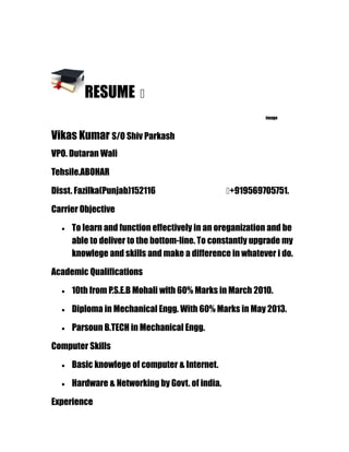 RESUME �
image
Vikas Kumar S/O Shiv Parkash
VPO. Dutaran Wali
Tehsile.ABOHAR
Disst. Fazilka(Punjab)152116 �+919569705751.
Carrier Objective
• To learn and function effectively in an oreganization and be
able to deliver to the bottom-line. To constantly upgrade my
knowlege and skills and make a difference in whatever i do.
Academic Qualifications
• 10th from P.S.E.B Mohali with 60% Marks in March 2010.
• Diploma in Mechanical Engg. With 60% Marks in May 2013.
• Parsoun B.TECH in Mechanical Engg.
Computer Skills
• Basic knowlege of computer & Internet.
• Hardware & Networking by Govt. of india.
Experience
 