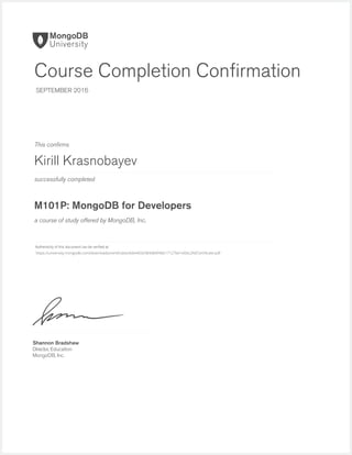 successfully completed
Authenticity of this document can be veriﬁed at
This conﬁrms
a course of study offered by MongoDB, Inc.
Shannon Bradshaw
Director, Education
MongoDB, Inc.
Course Completion Conﬁrmation
SEPTEMBER 2016
Kirill Krasnobayev
M101P: MongoDB for Developers
https://university.mongodb.com/downloads/certificates/b6e465e584d84f4bb17127be1e0dc2fd/Certificate.pdf
 