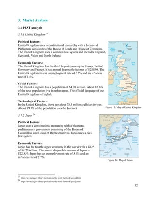 12
3. Market Analysis
3.1 PEST Analysis
3.1.1 United Kingdom 23
Political Factors:
United Kingdom uses a constitutional monarchy with a bicameral
Parliament consisting of the House of Lords and House of Commons.
The United Kingdom uses a common law system and includes England,
Scotland, Wales and North Ireland.
Economic Factors:
The United Kingdom has the third largest economy in Europe, behind
Germany and France. It has annual disposable income of $28,840. The
United Kingdom has an unemployment rate of 6.2% and an inflation
rate of 1.5%.
Social Factors:
The United Kingdom has a population of 64.08 million. About 82.6%
of the total population live in urban areas. The official language of the
United Kingdom is English.
Technological Factors:
In the United Kingdom, there are about 78.5 million cellular devices.
About 89.9% of the population uses the Internet.
3.1.2 Japan 24
Political Factors:
Japan uses a constitutional monarchy with a bicameral
parliamentary government consisting of the House of
Councillors and House of Representatives. Japan uses a civil
law system.
Economic Factors:
Japan has the fourth largest economy in the world with a GDP
of $4.75 trillion. The annual disposable income of Japan is
$22,856. Japan has an unemployment rate of 3.6% and an
inflation rate of 2.7%.
23
https://www.cia.gov/library/publications/the-world-factbook/geos/uk.html
24
https://www.cia.gov/library/publications/the-world-factbook/geos/ja.html
Figure 13: Map of United Kingdom
Figure 14: Map of Japan
 