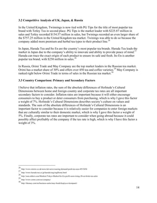 14
3.2 Competitive Analysis of UK, Japan, & Russia
In the United Kingdom, Twinnings is now tied with PG Tips for the title of most popular tea
brand with Tetley Tea in second place. PG Tips is the market leader with $225.87 million in
sales and Tetley recorded $154.57 million in sales, but Twinings recorded an even larger share of
the $757.25 million in the United Kingdom tea market. Twinings was able to do so because the
company added more premium and herbal tea types to their product line.26
In Japan, Harada Tea and Ito En are the country’s most popular tea brands. Harada Tea leads the
market in Japan due to the company’s ability to innovate and ability to provide peace of mind.27
Harada can trace the exact origin of each product to ensure its safe and fresh. Ito En is another
popular tea brand, with $250 million in sales.28
In Russia, Orimi Trade and May Company are the top market leaders in the Russian tea market.
Orimi has a market share of 30% and offers over 450 tea and coffee varieties.29
May Company is
ranked right below Orimi Trade in terms of sales in the Russian tea market.30
3.3 Country Comparison: Primary and Secondary Factors
I believe that inflation rates, the sum of the absolute differences of Hofstede’s Cultural
Dimensions between home and foreign country and corporate tax rates are all important
secondary factors to consider. Inflation rates are important because it will either encourage
consumers to buy a product or deter consumers from purchasing, which is why I gave this factor
a weight of 7%. Hofstede’s Cultural Dimensions describes society’s culture on values and
standards. The sum of the absolute differences of Hofstede’s Cultural Dimensions is an
important factor to consider because it is relatively easier for companies to enter foreign markets
that are culturally similar to their domestic market, which is why I gave this factor a weight of
5%. Finally, corporate tax rates are important to consider when going abroad because it could
possibly affect profitably of the company if the tax rate is high, which is why I have this factor a
weight of 3%.
26
http://www.mirror.co.uk/news/uk-news/soaring-demand-posh-tea-sees-4915656
27
http://www.harada-tea.co.jp/harada/eng/engHome.html
28
http://asia.nikkei.com/Markets/Tokyo-Market/Ito-En-profit-seen-rising-20-on-brisk-tea-sales
29
http://www.orimi.com/en/company/
30
http://themay.com/en/business-units/may-foods/kopiya-o-kompanii/
 
