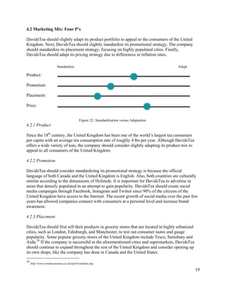 19
4.2 Marketing Mix: Four P’s
DavidsTea should slightly adapt its product portfolio to appeal to the consumers of the United
Kingdom. Next, DavidsTea should slightly standardize its promotional strategy. The company
should standardize its placement strategy, focusing on highly populated cities. Finally,
DavidsTea should adapt its pricing strategy due to differences in inflation rates.
Product:
Promotion:
Placement:
Price:
Figure 22: Standardization versus Adaptation
4.2.1 Product
Since the 18th
century, the United Kingdom has been one of the world’s largest tea consumers
per capita with an average tea consumption rate of roughly 4 lbs per year. Although DavidsTea
offers a wide variety of teas, the company should consider slightly adapting its product mix to
appeal to all consumers of the United Kingdom.
4.2.2 Promotion
DavidsTea should consider standardizing its promotional strategy is because the official
language of both Canada and the United Kingdom is English. Also, both countries are culturally
similar according to the dimensions of Hofstede. It is important for DavidsTea to advertise in
areas that densely populated in an attempt to gain popularity. DavidsTea should create social
media campaigns through Facebook, Instagram and Twitter since 90% of the citizens of the
United Kingdom have access to the Internet. The recent growth of social media over the past few
years has allowed companies connect with consumers at a personal level and increase brand
awareness.
4.2.3 Placement
DavidsTea should first sell their products in grocery stores that are located in highly urbanized
cities, such as London, Edinburgh, and Manchester, to test out consumer tastes and gauge
popularity. Some popular grocery stores of the United Kingdom include Tesco, Sainsbury and
Asda.38
If the company is successful in the aforementioned cities and supermarkets, DavidsTea
should continue to expand throughout the rest of the United Kingdom and consider opening up
its own shops, like the company has done in Canada and the United States.
38
http://www.retaileconomics.co.uk/top10-retailers.asp
Standardize Adapt
 