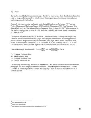 20
4.2.4 Price
DavidsTea should adapt its pricing strategy. DavidsTea must have a short distribution channel in
order to keep product prices low, which means the company cannot use many intermediaries,
such as agents and wholesalers.
Currently, the most popular tea brands in the United Kingdom are Twinings, PG Tips, and
Tetley. The prices of Twinings Tea are £2.00 to £8.00. The prices of PG Tips Tea range from
about £2.00 to £5.00. The prices of Tetley Tea range from £2.00 to £11.00.39
Most teas sold by
DavidsTea cost between $8.00 to $12.00, while the exclusive and exotic blends cost around
$15.00 to $20.00.40
To calculate the price of DavidsTea products, I used the Forward Exchange Exchange Rate
Formula, which is shown on the next page. The company should avoid increasing prices of
product because the price elasticity of demand for tea is high, which means consumers will
switch over to other tea companies. As of December 2015, the exchange rate is $1 to £0.66.41
The inflation rate in the United Kingdom is 1.5% and in Canada, the inflation rate is 1.8%.
Forward Exchange Rate Formula:		𝐹 = 𝑆
;?@A
;?@B
= 0.66
;?E.E;F
;?E.E;G
= 0.658
F = Expected Exchange Rate
S = Spot Exchange Rate
Ia = Domestic Inflation Rate
Ib = Foreign Inflation Rate
The next step is to multiply the factor of 0.658 to the USD prices which are mentioned previous
paragraph, and thus, the price of DavidsTea in the United Kingdom would be about £5.24 to
£7.90 for its common products, whereas the company’s more exclusive, exotic blends will be
£9.87 to £13.16.
39
http://www.sainsburys.co.uk/
40
https://www.davidstea.com/
41
http://www.xe.com/currencyconverter/convert/?From=GBP&To=USD
 
