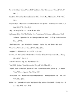 23
"Ito En Profit Seen Rising 20% on Brisk Tea Sales." Nikkei Asian Review. N.p., n.d. Web. 09
Dec. 15.
Kell, John. "David's Tea Brews a Successful IPO." Fortune. N.p., 05 June 2015. Web. 9 Dec.
2015.
Marowits, Ross. "DavidsTea Lost $93.2-million in First Quarter." The Globe and Mail. N.p., 16
June 2015. Web. 9 Dec. 2015.
"May Tea." May Tea. N.p., n.d. Web. 09 Dec. 2015.
McDougald, Kelly. "DAVIDsTEA Inc. Now Available on Air Canada, and Continues North
American Expansion With the Opening of Six New Stores." NASDAQ Global Newswire.
N.p., n.d. Web.
"Most Popular Tea Types in the United Kingdom." Statista. N.p., n.d. Web. 9 Dec. 2015.
"Orimi Trade." Orimi Trade. N.p., n.d. Web. 9 Dec. 2015.
"Sainsbury's." Sainsbury's. N.p., n.d. Web. 9 Dec. 2015.
Swystun, Jeff. "David's Tea: The Brand and Business - Sparksheet." Sparksheet. N.p., 28 July
2015. Web. 9 Dec. 2015.
"Teavana." Teavana. N.p., n.d. Web. 09 Dec. 2015.
"Top 10 UK Retailers." Retail Economics. N.p., n.d. Web. 9 Dec. 2015.
"Trouble Brews for the Great British Tea Time: Volume Sales of Tea Decline by 22% in Five
Years." Mintel. N.p., n.d. Web. 9 Dec. 2015.
Ungar, Laura. "Tea's Health Benefits Boost Its Popularity." Washington Post. N.p., 1 Apr. 2013.
Web. 9 Dec. 2015.
Wahba, Phil. "Starbucks to Use Its Own Stores in Big Teavana Global Push." Fortune. N.p., 19
June 2015. Web. 9 Dec. 2015.
 