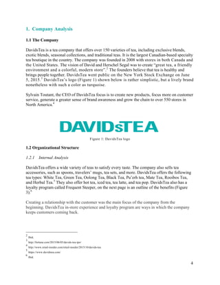 4
1. Company Analysis
1.1 The Company
DavidsTea is a tea company that offers over 150 varieties of tea, including exclusive blends,
exotic blends, seasonal collections, and traditional teas. It is the largest Canadian-based specialty
tea boutique in the country. The company was founded in 2008 with stores in both Canada and
the United States. The vision of David and Herschel Segal was to create “great tea, a friendly
environment and a colorful, modern store”.2
The founders believe that tea is healthy and
brings people together. DavidsTea went public on the New York Stock Exchange on June
5, 2015.3
DavidsTea’s logo (Figure 1) shown below is rather simplistic, but a lively brand
nonetheless with such a color as turquoise.
Sylvain Toutant, the CEO of DavidsTea focus is to create new products, focus more on customer
service, generate a greater sense of brand awareness and grow the chain to over 550 stores in
North America.4
Figure 1: DavidsTea logo
1.2 Organizational Structure
1.2.1 Internal Analysis
DavidsTea offers a wide variety of teas to satisfy every taste. The company also sells tea
accessories, such as spoons, travelers’ mugs, tea sets, and more. DavidsTea offers the following
tea types: White Tea, Green Tea, Oolong Tea, Black Tea, Pu’erh tea, Mate Tea, Rooibos Tea,
and Herbal Tea.5
They also offer hot tea, iced tea, tea latte, and tea pop. DavidsTea also has a
loyalty program called Frequent Steeper, on the next page is an outline of the benefits (Figure
3).6
Creating a relationship with the customer was the main focus of the company from the
beginning. DavidsTea in-store experience and loyalty program are ways in which the company
keeps customers coming back.
2
Ibid.
3
http://fortune.com/2015/06/05/davids-tea-ipo/
4
http://www.retail-insider.com/retail-insider/2015/10/davids-tea
5
https://www.davidstea.com/
6
Ibid.
 