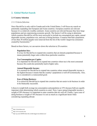 8
2. Global Market Search16 17
2.1 Country Selection
2.1.1 Criteria Selection
Since DavidsTea is only sold in Canada and in the United States, I will focus my search on
potentially expanding into European and Asian countries. European countries are relevant
because it is a relatively wealthy continent. Asian countries are relevant because they have large
populations and are experiencing economic growth. The factors I will be using to determine
which countries DavidsTea will be most successful in include tea consumption per capita, annual
disposable income, population size, and ease of doing business. Countries that had a population
of less than 30 million people were removed from the list of the world’s largest tea consumers
created by Euromonitor.18
Based on these factors, we can narrow down the selection to 28 countries:
Population Size:
It is key for DavidsTea to expand into countries that are densely populated because it
means potentially larger sales within those particular countries.
Tea Consumption per Capita:
It is important for DavidsTea to expand into countries where tea is the most consumed
because this could also potentially lead to higher sales.
Annual Disposable Income:
It is essential for DavidsTea to expand into countries where annual disposable income is
the highest because it means that the country’s population is well-off economically. Also,
tea is considered is a nonessential good.
Ease of Doing Business:
It is critical for DavidsTea to expand into countries that are easier to do business in order
to be financially successful.
I chose to weight both average tea consumption and population at 35% because both are equally
important when determining which countries to enter. Next, I gave annual disposable income a
weight of 20% because it is important to enter countries that are well off. Finally, I gave ease of
doing business a weight of 10% because it is not as much as a significant factor when
considering expanding abroad.
16
http://ir.davidstea.com/
17
http://www.teavana.com/
18
http://qz.com/168690/where-the-worlds-biggest-tea-drinkers-are/
 