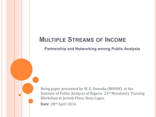 MULTIPLE STREAMS OF INCOME
Being paper presented by W. E. Onwuka (MIPAN) at the
Institute of Public Analysts of Nigeria 23rd Mandatory Training
Workshop at Jevinik Place, Ikeja Lagos.
Date: 28th April 2016
Partnership and Networking among Public Analysts
 