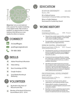 JOSEF
ROGERS
CONNECT
EDUCATION
WORK HISTORY
SKILLS
/in/JosefRogers
josefrogers@gmail.com
781-883-3858
About me: I am an event planner
with a passion for creative marketing
in the digital world. I like to look at
problems as opportunities to create
solutions that will serve as case
studies for others to improve.
Adobe PhotoShop & Illustrator
Video Editing
Basic Knowledge of HTML
Google Analytics
Social Media Branding &
Marketing
BOSTON UNIVERSITY 2004-2008
Boston, MA
BS in Political Science
Concentration in American Politics and Public Policy
Minor in Public Relations
Nominated for Scarlett Key Award
FOUNDER
Contagious Events 2008 - Present
www.contagiousevents.net
F SENIOR DIGITAL STRATEGIST
Massachusetts Society of CPAs, Inc. 2013 - Present
www.mscpaonline.org
Developed the Society’s on-demand education
portal, and updated webinar technologies to
increase webinar revenue by almost 3000%
from 2012 to 2013.
Created and executed gamification strategy
for conferences, resulting in dramatic increase
in social media presence and use, as well as
exhibitor interaction.
Identified and implemented new processes
that resulted in lower administrative overhead,
increase in revenue and optimized the user
experience. My work has been highlighted on
a national level and has served as a model for
other professional associations.
PROFESSIONAL DEVELOPMENT
SPECIALIST
Massachusetts Society of CPAs, Inc. 2008-2013
www.mscpaonline.org
First in line for customer service, phone
registrations, and resolving member issues.
Responsible for speaker arrangements &
reservations, program logistics and post-event
evaluation analysis.
Identified numerous marketing opportunities
and took on responsibility of concept and
creation of advertisements for Society events.
VOLUNTEER
Big Brothers Big Sisters of
Massachusetts Bay
Member of the Board of Directors,
Second Bloom (2012 - 2014)
Research key market opportunities using ditial
tools such as Google Analytics, social media
and content marekting strategies.
Conceptualize, create and maintain company
website and other digital identities.
 
