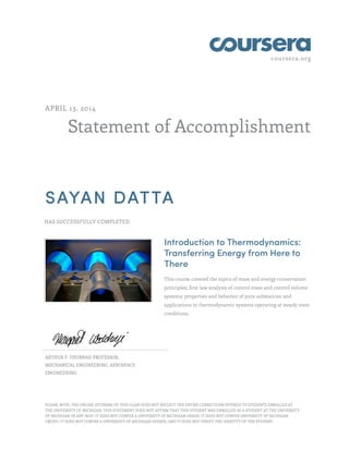 coursera.org
Statement of Accomplishment
APRIL 13, 2014
SAYAN DATTA
HAS SUCCESSFULLY COMPLETED
Introduction to Thermodynamics:
Transferring Energy from Here to
There
This course covered the topics of mass and energy conservation
principles; first law analysis of control mass and control volume
systems; properties and behavior of pure substances; and
applications to thermodynamic systems operating at steady state
conditions.
ARTHUR F. THURNAU PROFESSOR,
MECHANICAL ENGINEERING, AEROSPACE
ENGINEERING
PLEASE NOTE: THE ONLINE OFFERING OF THIS CLASS DOES NOT REFLECT THE ENTIRE CURRICULUM OFFERED TO STUDENTS ENROLLED AT
THE UNIVERSITY OF MICHIGAN. THIS STATEMENT DOES NOT AFFIRM THAT THIS STUDENT WAS ENROLLED AS A STUDENT AT THE UNIVERSITY
OF MICHIGAN IN ANY WAY. IT DOES NOT CONFER A UNIVERSITY OF MICHIGAN GRADE; IT DOES NOT CONFER UNIVERSITY OF MICHIGAN
CREDIT; IT DOES NOT CONFER A UNIVERSITY OF MICHIGAN DEGREE; AND IT DOES NOT VERIFY THE IDENTITY OF THE STUDENT.
 